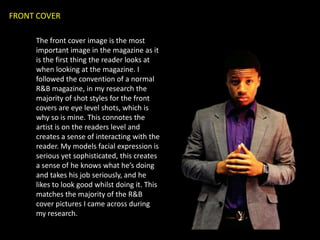 FRONT COVER

     The front cover image is the most
     important image in the magazine as it
     is the first thing the reader looks at
     when looking at the magazine. I
     followed the convention of a normal
     R&B magazine, in my research the
     majority of shot styles for the front
     covers are eye level shots, which is
     why so is mine. This connotes the
     artist is on the readers level and
     creates a sense of interacting with the
     reader. My models facial expression is
     serious yet sophisticated, this creates
     a sense of he knows what he’s doing
     and takes his job seriously, and he
     likes to look good whilst doing it. This
     matches the majority of the R&B
     cover pictures I came across during
     my research.
 