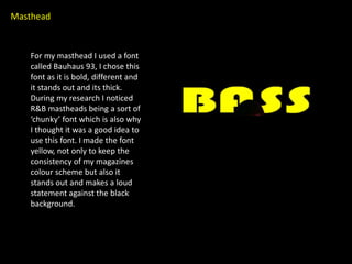 Masthead


   For my masthead I used a font
   called Bauhaus 93, I chose this
   font as it is bold, different and
   it stands out and its thick.
   During my research I noticed
   R&B mastheads being a sort of
   ‘chunky’ font which is also why
   I thought it was a good idea to
   use this font. I made the font
   yellow, not only to keep the
   consistency of my magazines
   colour scheme but also it
   stands out and makes a loud
   statement against the black
   background.
 