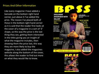 Prices And Other Information
 Like every magazine I have added a
 barcode on the bottom right hand
 corner, just above it I’ve added the
 price. The reason I’ve placed both of
 these in the bottom right hand corner
 as it is said that the reader first looks at
 the cover of a magazine in a sort of ‘Z’
 shape, so this way the price is the last
 thing they see, getting them interested
 in the titles giving you an insight of
 what the magazine includes, then
 showing them the price last, this way
 they are more likely to buy the
 magazine, I also added the magazines
 website along the bottom of the cover,
 this allows the reader to find out more
 on what they would like to know.
 