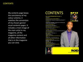 CONTENTS



   My contents page keeps
   the consistency of my
   colour scheme, it
   matches the convention
   of my chosen genres’
   usual contents pages. It
   includes a main image of
   the main artist in my
   magazine, all the
   magazine content and
   all other information
   that is in the magazine
   you can view.
 