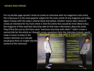 DOUBLE PAGE SPREAD


For my double page spread I chose to create an interview with my magazines main artist,
this is because it is the most popular subject for the main article of any magazine out today.
Again it keeps with the colour scheme black and yellow. Another reason why I chose to
create an interview for my main article is that the artists fans would be more likely to buy
the magazine if they read that they’d be able to find more information about the artist.
They’d find this out on the front cover “exclusive interview with sillah!” I didn’t create a
normal title for the article as I thought using a quotation form the interview instead, would
make it easier to draw in the
readers attention as it already
would give them an insight into the
content of the interview.
 