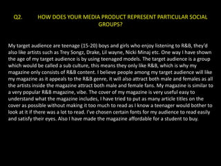 Q2.        HOW DOES YOUR MEDIA PRODUCT REPRESENT PARTICULAR SOCIAL
                                GROUPS?


My target audience are teenage (15-20) boys and girls who enjoy listening to R&B, they’d
also like artists such as Trey Songz, Drake, Lil wayne, Nicki Minaj etc. One way I have shown
the age of my target audience is by using teenaged models. The target audience is a group
which would be called a sub culture, this means they only like R&B, which is why my
magazine only consists of R&B content. I believe people among my target audience will like
my magazine as it appeals to the R&B genre, it will also attract both male and females as all
the artists inside the magazine attract both male and female fans. My magazine is similar to
a very popular R&B magazine, vibe. The cover of my magazine is very useful easy to
understand what the magazine includes, I have tried to put as many article titles on the
cover as possible without making it too much to read as I know a teenager would bother to
look at it if there was a lot to read. I’ve chosen certain fonts for my audience to read easily
and satisfy their eyes. Also I have made the magazine affordable for a student to buy.
 
