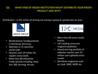Q3.      WHAT KIND OF MEDIA INSTITUTION MIGHT DISTRIBUTE YOUR MEDIA
                            PRODUCT AND WHY?


Distribution – is the action of sharing out among a group or spread over an area.




                                                    • More than 60 iconic media
   • Multinational, headquartered                     brands.
     in Hamburg, Germany.                           • UK’s leading consumer
   • Operates in 15 countries                         magazine publisher.
     world wide.                                    • Award winning portfolio of
   • Reaches over 19 million Uk                       websites reaches over 25
     readers every week.                              million users globally every
   • More than 80 influential                         month.
     media brands including; Heat,                  • Distribute magazines such
     Kiss 100, Kerrang, 4music.                       as; Look, NME, NOW etc.
 
