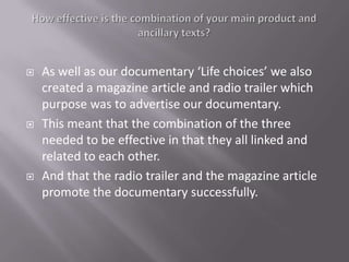    As well as our documentary ‘Life choices’ we also
    created a magazine article and radio trailer which
    purpose was to advertise our documentary.
   This meant that the combination of the three
    needed to be effective in that they all linked and
    related to each other.
   And that the radio trailer and the magazine article
    promote the documentary successfully.
 