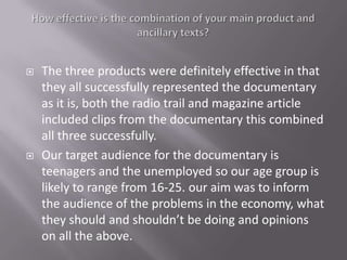    The three products were definitely effective in that
    they all successfully represented the documentary
    as it is, both the radio trail and magazine article
    included clips from the documentary this combined
    all three successfully.
   Our target audience for the documentary is
    teenagers and the unemployed so our age group is
    likely to range from 16-25. our aim was to inform
    the audience of the problems in the economy, what
    they should and shouldn’t be doing and opinions
    on all the above.
 