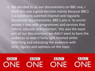    We decided to air our documentary on BBC one, I
    think this was a good decision mainly because BBC1
    is a commonly watched channel and regularly
    broadcasts documentaries. BBC’s aim is ‘to enrich
    people's lives with programmes and services that
    inform, educate and entertain.’ this was the exact
    aim of our documentary we didn’t want to bore the
    audience so kept it fairly light hearted whilst
    informing and educating the audience with
    facts, figures and opinions on the topic.
 