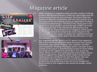    When creating our magazine article we did a number of things
    to link it with the documentary; firstly we used images that we
    print screened from the documentary. The article itself also
    creates an effective combination with the main product as it is
    focussing on the documentary giving an explanation of what is
    included and advertising it. The title of the article given is the
    name of our documentary, we put the logo of BBC one in the
    corner because that is the channel the documentary was
    produced for. An improvement of our magazine article would
    be the image behind the article to be more relevant to the
    documentary, as this image of London isn't significant and can
    deceive the audience about where the documentary is in fact
    filmed/based.
   Our magazine was for ‘What's on TV’ which is the magazine I
    had researched and particularly liked the layout they used for
    the double page spread of doctor who. However we didn’t
    stick completely following that layout which I consider to be a
    mistake as the layout is something that would of clearly linked
    the article to the magazine It was to be in. the reason we
    chose ‘What's on TV’ was partly because of the bright colours
    used throughout the magazine which made it bold and eye
    catching but we considered the fact that doctor who was
    advertised in the magazine and this is a well known
    programme and watched by many and so we thought our
    documentary in this magazine also would encourage a wider
    audience.
 