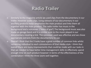    Similarly to the magazine article we used clips from the documentary in our
    trailer. However audio clips. Using extracts of our documentary in our
    ancillary products helps emphasise the main product and links them all
    together with the main product. The radio trailer has music in the
    background and a voiceover. (‘Voice of god’) The background music was also
    made on garage band and in a similar style to the music played in our
    documentary creating a link. The voiceover used was effective and we chose
    appropriate extracts from the documentary to use
   Overall I think that the 3 tasks have a good number of common links whilst
    remaining individual to each connotations of that media style. I think that
    overall there are many improvements that could be made with our tasks in
    that we needed to have better time management skills to effectively spend
    enough time on each product however in terms of the effectiveness of the
    combination I think the three work well together.
 