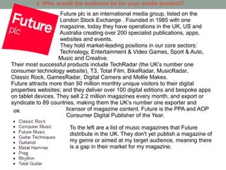 4. Who would the audience be for your media product?
                    Future plc is an international media group, listed on the
                    London Stock Exchange . Founded in 1985 with one
                    magazine, today they have operations in the UK, US and
                    Australia creating over 200 specialist publications, apps,
                    websites and events.
                    They hold market-leading positions in our core sectors:
                    Technology, Entertainment & Video Games, Sport & Auto,
                    Music and Creative.
Their most successful products include TechRadar (the UK’s number one
consumer technology website), T3, Total Film, BikeRadar, MusicRadar,
Classic Rock, GamesRadar, Digital Camera and Mollie Makes.
Future attracts more than 50 million monthly unique visitors to their digital
properties websites; and they deliver over 100 digital editions and bespoke apps
on tablet devices. They sell 2.2 million magazines every month, and export or
syndicate to 89 countries, making them the UK’s number one exporter and
                      licensor of magazine content. Future is the PPA and AOP
                      Consumer Digital Publisher of the Year.

                       To the left are a list of music magazines that Future
                       distribute in the UK. They don't yet publish a magazine of
                       my genre or aimed at my target audience, meaning there
                       is a gap in their market for my magazine.
 