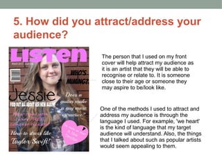 5. How did you attract/address your
audience?
                The person that I used on my front
                cover will help attract my audience as
                it is an artist that they will be able to
                recognise or relate to. It is someone
                close to their age or someone they
                may aspire to be/look like.


                One of the methods I used to attract and
                address my audience is through the
                language I used. For example, 'we heart'
                is the kind of language that my target
                audience will understand. Also, the things
                that I talked about such as popular artists
                would seem appealing to them.
 