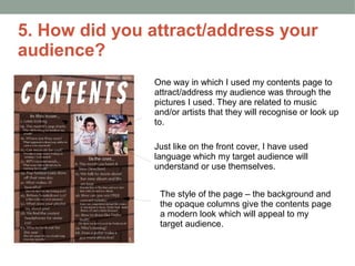 5. How did you attract/address your
audience?
               One way in which I used my contents page to
               attract/address my audience was through the
               pictures I used. They are related to music
               and/or artists that they will recognise or look up
               to.

               Just like on the front cover, I have used
               language which my target audience will
               understand or use themselves.


                The style of the page – the background and
                the opaque columns give the contents page
                a modern look which will appeal to my
                target audience.
 