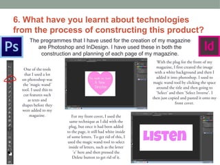 6. What have you learnt about technologies
from the process of constructing this product?
      The programmes that I have used for the creation of my magazine
         are Photoshop and InDesign. I have used these in both the
          construction and planning of each page of my magazine.
                                                                    With the plug for the front of my
   One of the tools                                                 magazine, I first created the image
    that I used a lot                                              with a white background and then I
  on photoshop was                                                  added it into photoshop. I used to
   the ‘magic wand’                                                magic wand tool by clicking the space
  tool. I used this to                                              around the title and then going to
   cut features such                                                ‘Select’ and then ‘Select Inverse’. I
      as texts and                                                then just copied and pasted it onto my
  shapes before they                                                            front cover.
  were added to my
       magazine.            For my front cover, I used the
                           same technique as I did with the
                          plug, but once it had been added
                         to the page, it still had white inside
                         of some letters. To get rid of this, I
                         used the magic wand tool to select
                          inside of letters, such as the letter
                             ‘e’ here and then pressed the
                             Delete button to get rid of it.
 