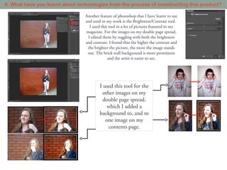 6. What have you learnt about technologies from the process of constructing this product?

                                 Another feature of photoshop that I have learnt to use
                                 and used in my work is the Brightness/Contrast tool.
                                   I used this tool in a lot of pictures featured in my
                                 magazine. For the images on my double page spread,
                                  I edited them by toggling with both the brightness
                                 and contrast. I found that the higher the contrast and
                                  the brighter the picture, the more the image stands
                                  out. The brick wall background is more prominent
                                              and the artist is easier to see.




                                         I used this tool for the
                                           other images on my
                                           double page spread,
                                             which I added a
                                         background to, and to
                                            one image on my
                                              contents page.
 