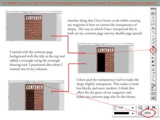 6. What have you learnt about technologies from the process of constructing this product?



                                              Another thing that I have learnt to do whilst creating
                                              my magazine is how to control the transparency of
                                              shapes. The way in which I have interpreted this is
                                              both on my contents page and my double page spread.




   I started with the contents page
   background with the title at the top and
   added a rectangle using the rectangle
   drawing tool. I positioned this where I
   wanted one of my columns.


                                                    I then used the transparency tool to make the
                                                    shape slightly transparent. This makes it look
                                                    less blocky and more modern. I think this
                                                    effect fits the genre of my magazine and
                                                    makes my contents page also fit this theme.
 