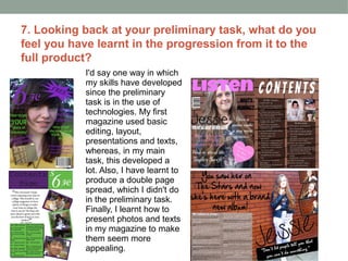 7. Looking back at your preliminary task, what do you
feel you have learnt in the progression from it to the
full product?
           I'd say one way in which
           my skills have developed
           since the preliminary
           task is in the use of
           technologies. My first
           magazine used basic
           editing, layout,
           presentations and texts,
           whereas, in my main
           task, this developed a
           lot. Also, I have learnt to
           produce a double page
           spread, which I didn't do
           in the preliminary task.
           Finally, I learnt how to
           present photos and texts
           in my magazine to make
           them seem more
           appealing.
 