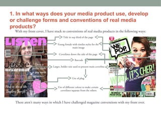 1. In what ways does your media product use, develop
or challenge forms and conventions of real media
products?
  With my front cover, I have stuck to conventions of real media products in the following ways:
                                      Title in top third of the page

                                 Young female with similar styles for the
                                              main image

                                  Coverlines down the side of the page

                                                 Barcode

                             Larger, bolder text used to present main coverline



                                               Use of plug


                                 Use of different colour to make certain
                                   coverlines separate from the others



  There aren’t many ways in which I have challenged magazine conventions with my front over.
 