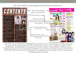 1. In what ways does your media product use, develop or challenge forms and conventions of real media products?


                The ways in which my contents page has followed regular conventions are:

                                              Title at the top of the
                                             page, in a sans serif font
                                              Page numbers on images

                                               ‘On the cover’ section to
                                            show where the pages advertised
                                            on the front cover can be found
                                                    in the magazine


                                                Page index arranged
                                                   into columns



                                             Images of what to expect in
                                            the magazine displayed on the
                                                   contents page



  One of the ways in which I have challenged the conventions on my contents page is by using a patterned
    background. The background that I have used has brick, whereas in most magazines a plain or white
 background is used. Also, I have presented the pages in two columns, rather than the usual three columns.
 I personally think this presentation looks good in my magazine because it makes it look less cramped and
                                        the background gives it detail.
 