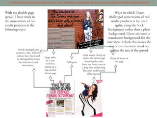 1. In what ways does your media product use, develop or challenge forms and conventions of real media products?


With my double page                                                                               Ways in which I have
spread, I have stuck to                                                                     challenged conventions of real
the conventions of real                                                                        media products is by, once
media products in the                                                                             again, using the brick
following ways:                                                                             background rather than a plain
                                                                                            background. I have also used a
                                                                                            translucent background for the
                                                                                           interview. I think this makes the
                                                                                             text of the interview stand out
          Article arranged into                                                               against the rest of the spread.
        columns. Also, different
         colours have been used                                 Large image taking up
                                   Large titles,                 almost the entire page      Name of artist on
         to distinguish between
                                     in a sans                     featuring the artist         the page
           the interviewer and                     Pull quote
                                    serif font,                 from the front cover in
              interviewee.
                                   taking up a                  a long shot and posing.
                                   big portion                  The artist is dressed to
                                   of one page                        fit her genre.
 