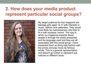 2. How does your media product
represent particular social groups?
               My target audience for this magazine are
               teenage girls aged 14-17 with interests in
               music, fashion and celebrities. They would
               most likely be mainstreamers who look to
               fit in with societies 'norms'. The way in
               which my magazine presents these
               people is through the artists presented
               and the language used and they are all
               associated with this social group. I have
               presented them as liking high fashion with
               low prices and pop music by famous
               artists. This is a general representation
               and doesn't go further to represent sub
               cultures or different races.
 