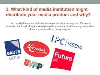 3. What kind of media institution might
distribute your media product and why?
    I've researched into some media insititutions to distribute my magazine. The sort of
institution that I am looking for would preferably not already distribute a magazine with an
                         identical genre or audience to my magazine.
 