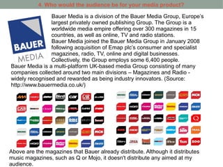 4. Who would the audience be for your media product?

                Bauer Media is a division of the Bauer Media Group, Europe’s
                largest privately owned publishing Group. The Group is a
                worldwide media empire offering over 300 magazines in 15
                countries, as well as online, TV and radio stations.
                Bauer Media joined the Bauer Media Group in January 2008
                following acquisition of Emap plc’s consumer and specialist
                magazines, radio, TV, online and digital businesses.
                Collectively, the Group employs some 6,400 people.
Bauer Media is a multi-platform UK-based media Group consisting of many
companies collected around two main divisions – Magazines and Radio -
widely recognised and rewarded as being industry innovators. (Source:
http://www.bauermedia.co.uk/)




Above are the magazines that Bauer already distribute. Although it distributes
music magazines, such as Q or Mojo, it doesn't distribute any aimed at my
audience.
 