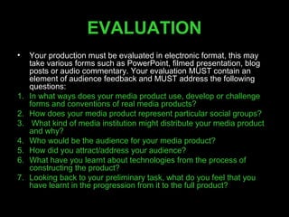 EVALUATION
•    Your production must be evaluated in electronic format, this may
     take various forms such as PowerPoint, filmed presentation, blog
     posts or audio commentary. Your evaluation MUST contain an
     element of audience feedback and MUST address the following
     questions:
1.   In what ways does your media product use, develop or challenge
     forms and conventions of real media products?
2.   How does your media product represent particular social groups?
3.    What kind of media institution might distribute your media product
     and why?
4.   Who would be the audience for your media product?
5.   How did you attract/address your audience?
6.   What have you learnt about technologies from the process of
     constructing the product?
7.   Looking back to your preliminary task, what do you feel that you
     have learnt in the progression from it to the full product?
 