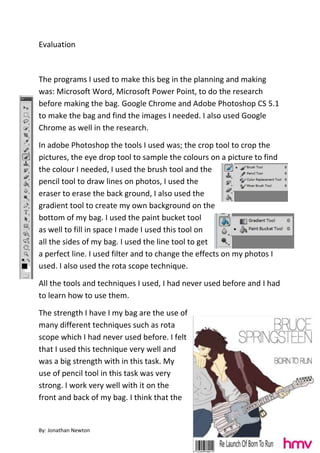 Evaluation



The programs I used to make this beg in the planning and making
was: Microsoft Word, Microsoft Power Point, to do the research
before making the bag. Google Chrome and Adobe Photoshop CS 5.1
to make the bag and find the images I needed. I also used Google
Chrome as well in the research.

In adobe Photoshop the tools I used was; the crop tool to crop the
pictures, the eye drop tool to sample the colours on a picture to find
the colour I needed, I used the brush tool and the
pencil tool to draw lines on photos, I used the
eraser to erase the back ground, I also used the
gradient tool to create my own background on the
bottom of my bag. I used the paint bucket tool
as well to fill in space I made I used this tool on
all the sides of my bag. I used the line tool to get
a perfect line. I used filter and to change the effects on my photos I
used. I also used the rota scope technique.

All the tools and techniques I used, I had never used before and I had
to learn how to use them.

The strength I have I my bag are the use of
many different techniques such as rota
scope which I had never used before. I felt
that I used this technique very well and
was a big strength with in this task. My
use of pencil tool in this task was very
strong. I work very well with it on the
front and back of my bag. I think that the


By: Jonathan Newton
 