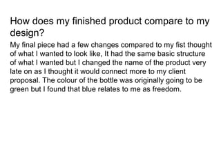 How does my finished product compare to my
design?
My final piece had a few changes compared to my fist thought
of what I wanted to look like, It had the same basic structure
of what I wanted but I changed the name of the product very
late on as I thought it would connect more to my client
proposal. The colour of the bottle was originally going to be
green but I found that blue relates to me as freedom.
 