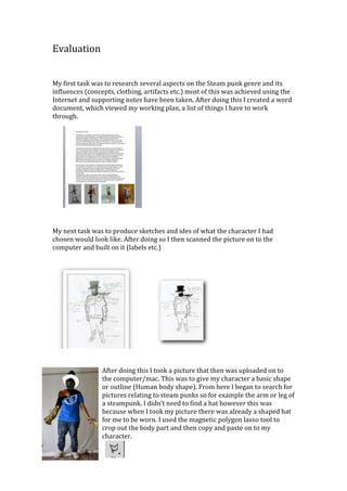 Evaluation


My first task was to research several aspects on the Steam punk genre and its
influences (concepts, clothing, artifacts etc.) most of this was achieved using the
Internet and supporting notes have been taken. After doing this I created a word
document, which viewed my working plan, a list of things I have to work
through.




My next task was to produce sketches and ides of what the character I had
chosen would look like. After doing so I then scanned the picture on to the
computer and built on it (labels etc.)




                 After doing this I took a picture that then was uploaded on to
                 the computer/mac. This was to give my character a basic shape
                 or outline (Human body shape). From here I began to search for
                 pictures relating to steam punks so for example the arm or leg of
                 a steampunk. I didn’t need to find a hat however this was
                 because when I took my picture there was already a shaped hat
                 for me to be worn. I used the magnetic polygon lasso tool to
                 crop out the body part and then copy and paste on to my
                 character.
 