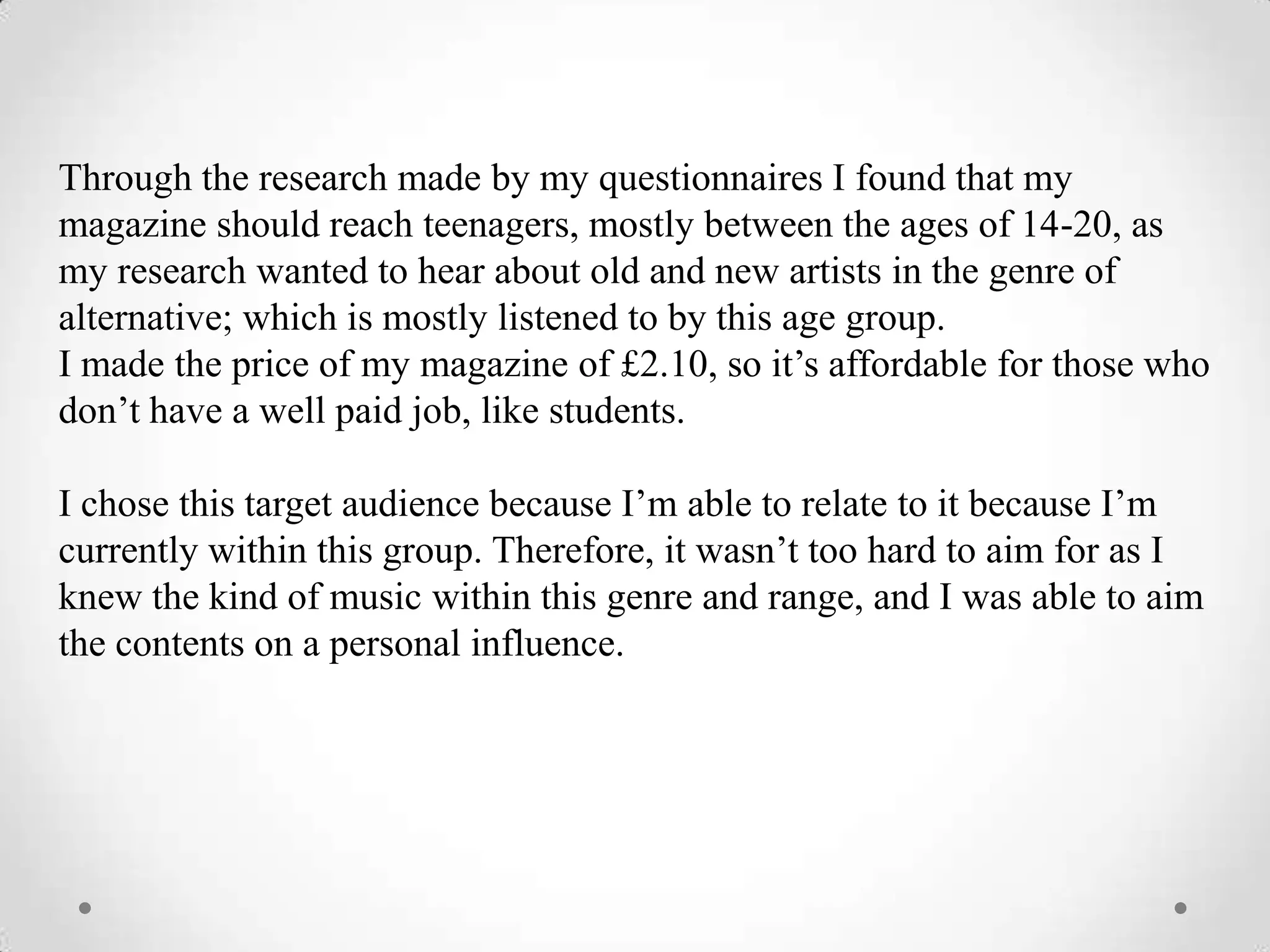 Through the research made by my questionnaires I found that my
magazine should reach teenagers, mostly between the ages of 14-20, as
my research wanted to hear about old and new artists in the genre of
alternative; which is mostly listened to by this age group.
I made the price of my magazine of £2.10, so it’s affordable for those who
don’t have a well paid job, like students.

I chose this target audience because I’m able to relate to it because I’m
currently within this group. Therefore, it wasn’t too hard to aim for as I
knew the kind of music within this genre and range, and I was able to aim
the contents on a personal influence.
 