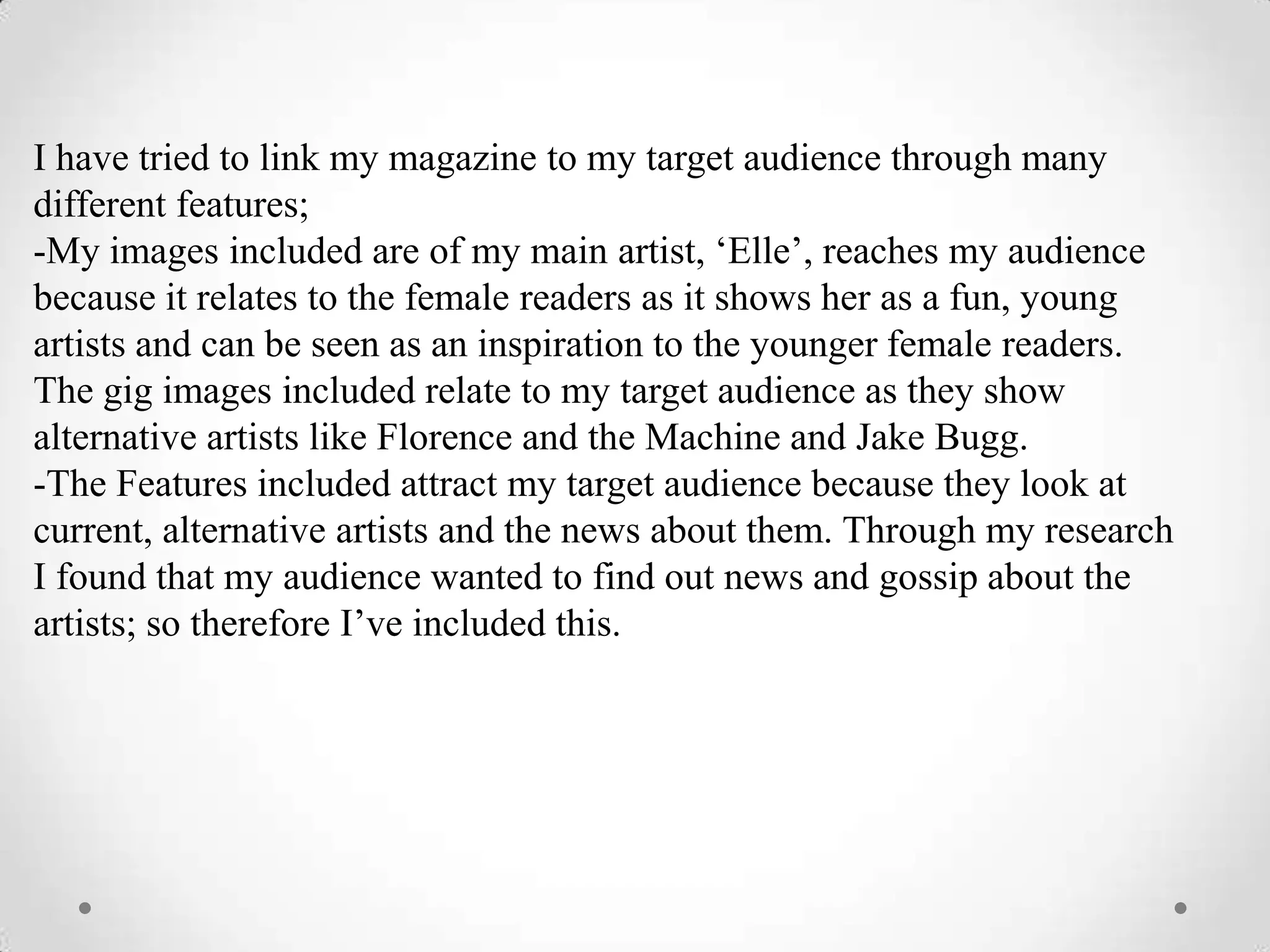 I have tried to link my magazine to my target audience through many
different features;
-My images included are of my main artist, ‘Elle’, reaches my audience
because it relates to the female readers as it shows her as a fun, young
artists and can be seen as an inspiration to the younger female readers.
The gig images included relate to my target audience as they show
alternative artists like Florence and the Machine and Jake Bugg.
-The Features included attract my target audience because they look at
current, alternative artists and the news about them. Through my research
I found that my audience wanted to find out news and gossip about the
artists; so therefore I’ve included this.
 