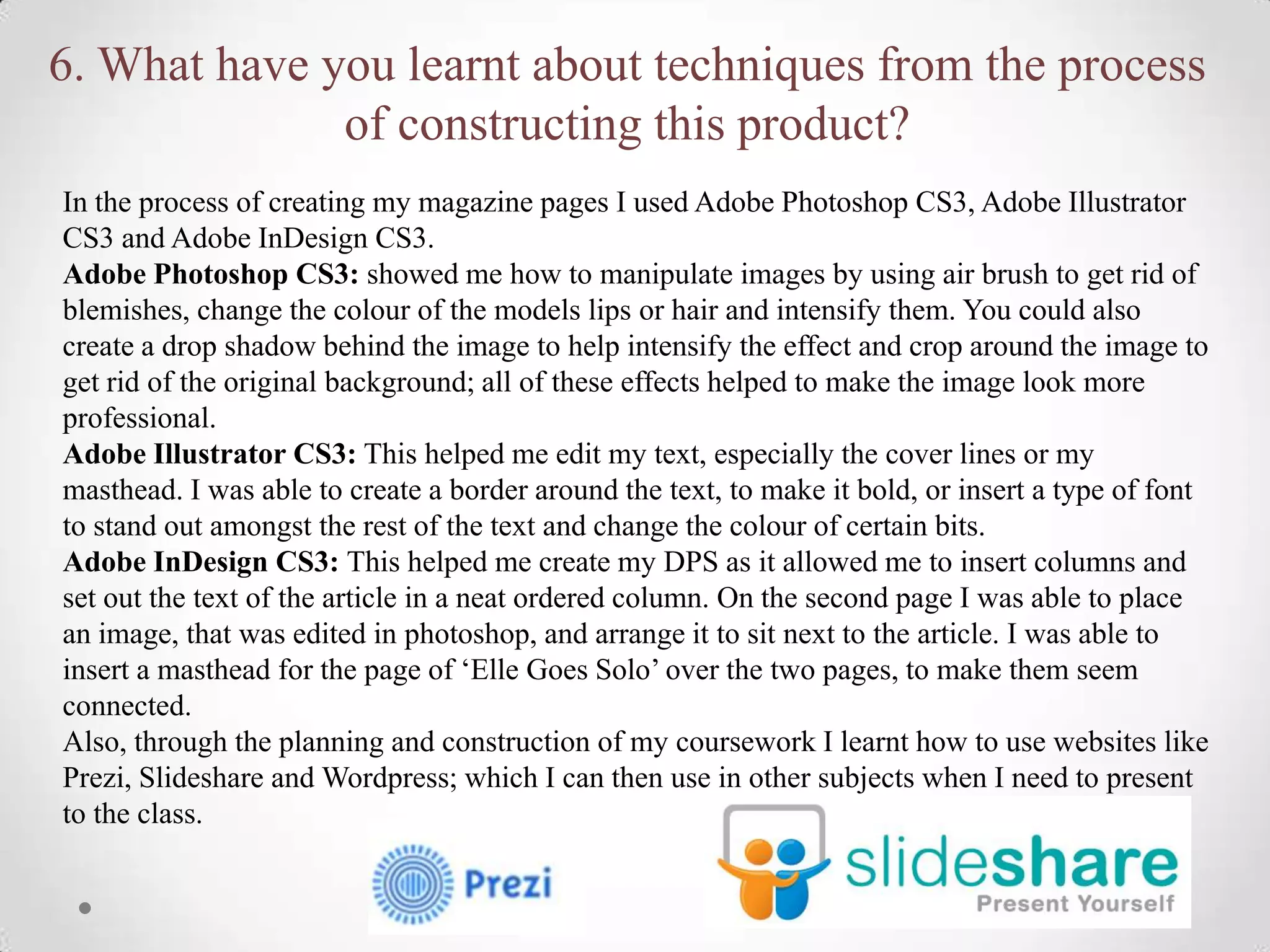 6. What have you learnt about techniques from the process
              of constructing this product?
In the process of creating my magazine pages I used Adobe Photoshop CS3, Adobe Illustrator
CS3 and Adobe InDesign CS3.
Adobe Photoshop CS3: showed me how to manipulate images by using air brush to get rid of
blemishes, change the colour of the models lips or hair and intensify them. You could also
create a drop shadow behind the image to help intensify the effect and crop around the image to
get rid of the original background; all of these effects helped to make the image look more
professional.
Adobe Illustrator CS3: This helped me edit my text, especially the cover lines or my
masthead. I was able to create a border around the text, to make it bold, or insert a type of font
to stand out amongst the rest of the text and change the colour of certain bits.
Adobe InDesign CS3: This helped me create my DPS as it allowed me to insert columns and
set out the text of the article in a neat ordered column. On the second page I was able to place
an image, that was edited in photoshop, and arrange it to sit next to the article. I was able to
insert a masthead for the page of ‘Elle Goes Solo’ over the two pages, to make them seem
connected.
Also, through the planning and construction of my coursework I learnt how to use websites like
Prezi, Slideshare and Wordpress; which I can then use in other subjects when I need to present
to the class.
 