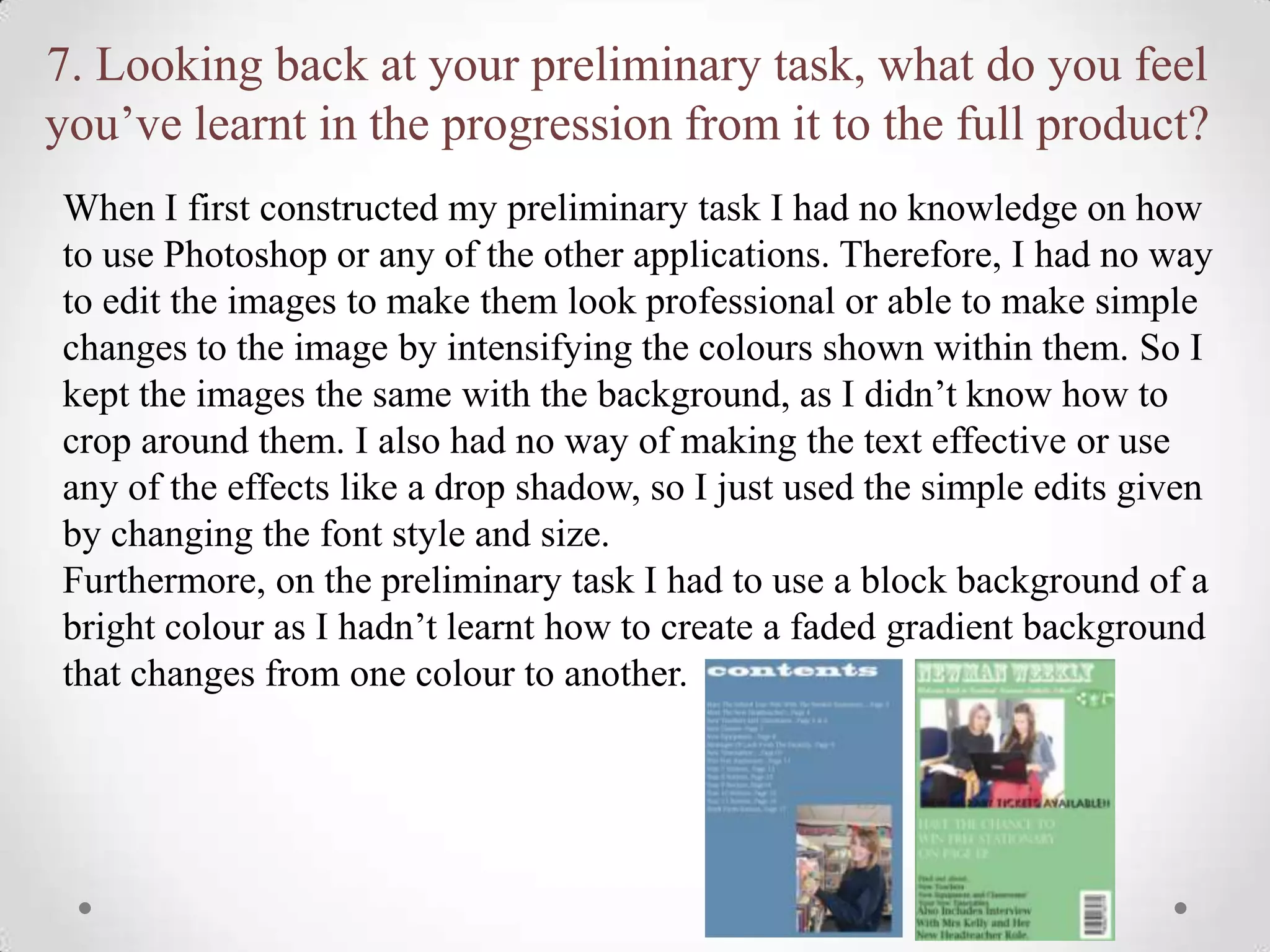 7. Looking back at your preliminary task, what do you feel
you’ve learnt in the progression from it to the full product?
When I first constructed my preliminary task I had no knowledge on how
to use Photoshop or any of the other applications. Therefore, I had no way
to edit the images to make them look professional or able to make simple
changes to the image by intensifying the colours shown within them. So I
kept the images the same with the background, as I didn’t know how to
crop around them. I also had no way of making the text effective or use
any of the effects like a drop shadow, so I just used the simple edits given
by changing the font style and size.
Furthermore, on the preliminary task I had to use a block background of a
bright colour as I hadn’t learnt how to create a faded gradient background
that changes from one colour to another.
 
