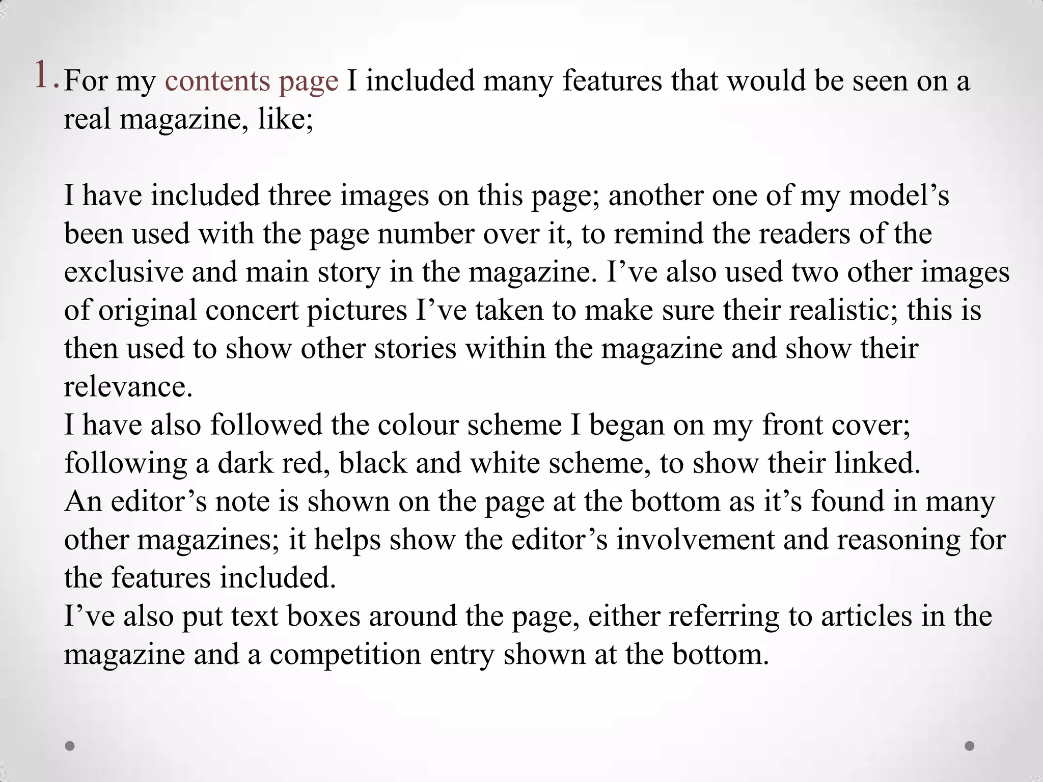 1. For my contents page I included many features that would be seen on a
  real magazine, like;

  I have included three images on this page; another one of my model’s
  been used with the page number over it, to remind the readers of the
  exclusive and main story in the magazine. I’ve also used two other images
  of original concert pictures I’ve taken to make sure their realistic; this is
  then used to show other stories within the magazine and show their
  relevance.
  I have also followed the colour scheme I began on my front cover;
  following a dark red, black and white scheme, to show their linked.
  An editor’s note is shown on the page at the bottom as it’s found in many
  other magazines; it helps show the editor’s involvement and reasoning for
  the features included.
  I’ve also put text boxes around the page, either referring to articles in the
  magazine and a competition entry shown at the bottom.
 
