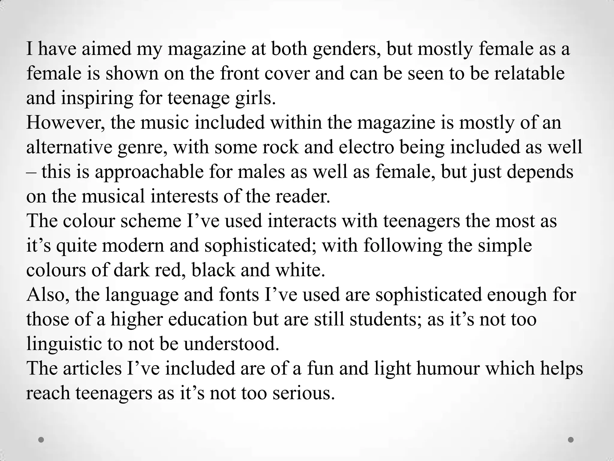 I have aimed my magazine at both genders, but mostly female as a
female is shown on the front cover and can be seen to be relatable
and inspiring for teenage girls.
However, the music included within the magazine is mostly of an
alternative genre, with some rock and electro being included as well
– this is approachable for males as well as female, but just depends
on the musical interests of the reader.
The colour scheme I’ve used interacts with teenagers the most as
it’s quite modern and sophisticated; with following the simple
colours of dark red, black and white.
Also, the language and fonts I’ve used are sophisticated enough for
those of a higher education but are still students; as it’s not too
linguistic to not be understood.
The articles I’ve included are of a fun and light humour which helps
reach teenagers as it’s not too serious.
 