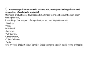 Q1: in what ways does your media product use, develop or challenge forms and
conventions of real media products?
My media product uses, develops and challenges forms and conventions of other
media products,
Some things that are part of magazines, music ones in particular are:
•Headers,
•Plugs,
•masthead
•Barcodes,
•Pull Quotes,
•Camera Work,
•Colour Scheme,
•Fonts,
How my Final product shows some of these elements against actual forms of media:
 