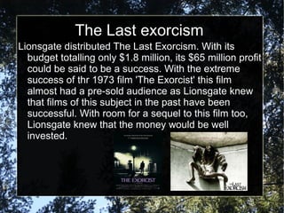 The Last exorcism
Lionsgate distributed The Last Exorcism. With its
  budget totalling only $1.8 million, its $65 million profit
  could be said to be a success. With the extreme
  success of thr 1973 film 'The Exorcist' this film
  almost had a pre-sold audience as Lionsgate knew
  that films of this subject in the past have been
  successful. With room for a sequel to this film too,
  Lionsgate knew that the money would be well
  invested.
 