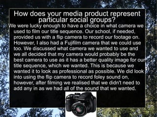 How does your media product represent
        particular social groups?
We were lucky enough to have a choice in what camera we
 used to film our title sequence. Our school, if needed,
 provided us with a flip camera to record our footage on.
 However, I also had a Fujifilm camera that we could use
 too. We discussed what camera we wanted to use and
 we all decided that my camera would probably be the
 best camera to use as it has a better quality image for our
 title sequence, which we wanted. This is because we
 wanted it to look as professional as possible. We did look
 into using the flip camera to record foley sound on,
 however, after filming we realised that we didn't need to
 add any in as we had all of the sound that we wanted.
 