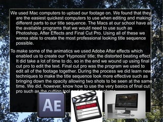 We used Mac computers to upload our footage on. We found that they
  are the easiest quickest computers to use when editing and making
  different parts to our title sequence. The Macs at our school have all
  the available programs that we would need to use such as
  Photoshop, After Effects and Final Cut Pro. Using all of these we
  werea able to create the most professional looking title sequence
  possible.
To make some of the animatics we used Adobe After effects which
   enabled us to create our 'Hypnosis' title; the distorted beating effect.
   It did take a lot of time to do, so in the end we wound up using final
   cut pro to edit the text. Final cut pro was the program we used to
   edit all of the footage together. During the process we did learn new
   techniques to make the title sequence look more effective such as
   bringing down the opacity allowing two shots to be seen at the same
   time. We did, however, know how to use the very basics of final cut
   pro such as the cutting tool and the sound volume.
 