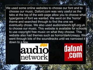 We used some online websites to choose our font and to
 choose our music. Dafont.com was very useful as the
 tabs at the top of the web page allow you to choose what
 type/genre of font we wanted. We went on the 'horror'
 theme and searched through to find the one we
 eventually chose. We also used audionetwork.lgfl.org.uk
 to choose our music. This website is available for schools
 to use copyright free music on what they choose. This
 website also had themes such as horror/dark/creepy. We
 went through lots of the soundtracks until we narrowed it
 down to a few.
 