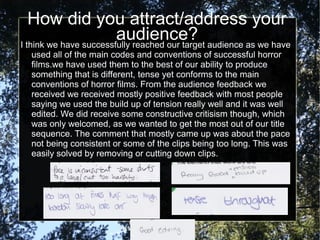 How did you attract/address your
                        audience? audience as we have
I think we have successfully reached our target
  used all of the main codes and conventions of successful horror
  films.we have used them to the best of our ability to produce
  something that is different, tense yet conforms to the main
  conventions of horror films. From the audience feedback we
  received we received mostly positive feedback with most people
  saying we used the build up of tension really well and it was well
  edited. We did receive some constructive critisism though, which
  was only welcomed, as we wanted to get the most out of our title
  sequence. The comment that mostly came up was about the pace
  not being consistent or some of the clips being too long. This was
  easily solved by removing or cutting down clips.
 