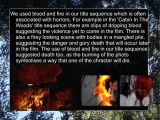 We used blood and fire in our title sequence which is often
 associated with horrors. For example in the 'Cabin In The
 Woods' title sequence there are clips of dripping blood
 suggesting the violence yet to come in the film. There is
 also a firey looking scene with bodies in a mangled pile,
 suggesting the danger and gory death that will occur later
 in the film. The use of blood and fire in our title sequence
 suggested death too, as the burning of the photo
 symbolises a way that one of the chracter will die.
 