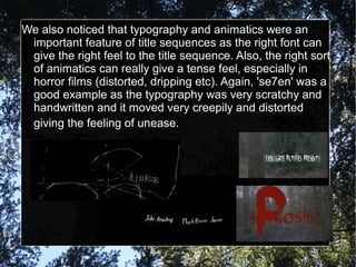 We also noticed that typography and animatics were an
 important feature of title sequences as the right font can
 give the right feel to the title sequence. Also, the right sort
 of animatics can really give a tense feel, especially in
 horror films (distorted, dripping etc). Again, 'se7en' was a
 good example as the typography was very scratchy and
 handwritten and it moved very creepily and distorted
 giving the feeling of unease.
 