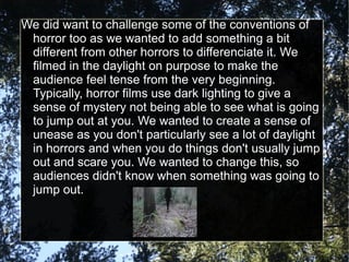 We did want to challenge some of the conventions of
 horror too as we wanted to add something a bit
 different from other horrors to differenciate it. We
 filmed in the daylight on purpose to make the
 audience feel tense from the very beginning.
 Typically, horror films use dark lighting to give a
 sense of mystery not being able to see what is going
 to jump out at you. We wanted to create a sense of
 unease as you don't particularly see a lot of daylight
 in horrors and when you do things don't usually jump
 out and scare you. We wanted to change this, so
 audiences didn't know when something was going to
 jump out.
 