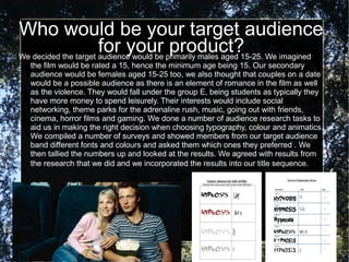Who would be your target audience
                      for your primarily males aged 15-25. We imagined
We decided the target audience would be
                                        product?
  the film would be rated a 15, hence the minimum age being 15. Our secondary
  audience would be females aged 15-25 too, we also thought that couples on a date
  would be a possible audience as there is an element of romance in the film as well
  as the violence. They would fall under the group E, being students as typically they
  have more money to spend leisurely. Their interests would include social
  networking, theme parks for the adrenaline rush, music, going out with friends,
  cinema, horror films and gaming. We done a number of audience research tasks to
  aid us in making the right decision when choosing typography, colour and animatics.
  We compiled a number of surveys and showed members from our target audience
  band different fonts and colours and asked them which ones they preferred . We
  then tallied the numbers up and looked at the results. We agreed with results from
  the research that we did and we incorporated the results into our title sequence.
 