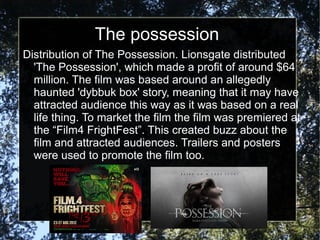The possession
Distribution of The Possession. Lionsgate distributed
  'The Possession', which made a profit of around $64
  million. The film was based around an allegedly
  haunted 'dybbuk box' story, meaning that it may have
  attracted audience this way as it was based on a real
  life thing. To market the film the film was premiered at
  the “Film4 FrightFest”. This created buzz about the
  film and attracted audiences. Trailers and posters
  were used to promote the film too.
 