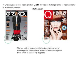 In what ways does your media product use , develop or challenge forms and conventions
of real media products
                                  FRONT COVER




                 The bar code is located on the bottom right corner of
                 the magazine. This is typical feature of a music magazine
                 front cover, as seen in ‘Q’ magazine
 