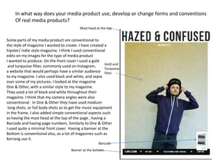 In what way does your media product use, develop or change forms and conventions
     Of real media products?
                                           Mast head at the top


Some parts of my media product are conventional to
the style of magazine I wanted to create. I have created a
hipster/ indie style magazine. I think I used conventional
edits on my images for the type of media product
I wanted to produce. On the front cover I used a gold
                                                         Gold and
 and turquoise filter, commonly used on Instagram,
                                                         Turquoise
a website that would perhaps have a similar audience filter.
to my magazine. I also used black and white, and sepia
over some of my pictures. I looked at the magazine
One & Other, with a similar style to my magazine.
They used a lot of black and white throughout their
magazine. I think that my camera angles were also
conventional. In One & Other they have used medium
 long shots, or full body shots as to get the music equipment
in the frame. I also added simple conventional aspects such
as having the mast head at the top of the page , having a
Barcode and having page numbers. Similarly to One & Other
I used quite a minimal front cover. Having a banner at the
Bottom is conventional also, as a lot of magazines such as
Kerrang use it.
                                                      Barcode
                                     Banner at the bottom.
 