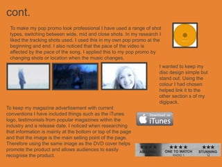 cont.
 To make my pop promo look professional I have used a range of shot
 types, switching between wide, mid and close shots. In my research I
 liked the tracking shots used. I used this in my own pop promo at the
 beginning and end. I also noticed that the pace of the video is
 affected by the pace of the song. I applied this to my pop promo by
 changing shots or location when the music changes.
                                                                     I wanted to keep my
                                                                     disc design simple but
                                                                     stand out. Using the
                                                                     colour I had chosen
                                                                     helped link it to the
                                                                     other section s of my
                                                                     digipack.
To keep my magazine advertisement with current
conventions I have included things such as the iTunes
logo, testimonials from popular magazines within the
industry and a release date. I noticed when researching
that information is mainly at the bottom or top of the page
and that the image is the main selling point of the page.
Therefore using the same image as the DVD cover helps
promote the product and allows audiences to easily
recognise the product.
 