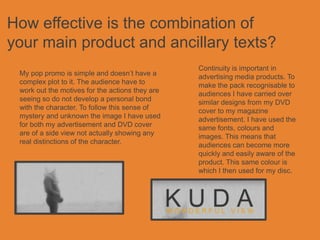 How effective is the combination of
your main product and ancillary texts?
                                                 Continuity is important in
 My pop promo is simple and doesn’t have a       advertising media products. To
 complex plot to it. The audience have to        make the pack recognisable to
 work out the motives for the actions they are   audiences I have carried over
 seeing so do not develop a personal bond        similar designs from my DVD
 with the character. To follow this sense of     cover to my magazine
 mystery and unknown the image I have used       advertisement. I have used the
 for both my advertisement and DVD cover         same fonts, colours and
 are of a side view not actually showing any     images. This means that
 real distinctions of the character.             audiences can become more
                                                 quickly and easily aware of the
                                                 product. This same colour is
                                                 which I then used for my disc.
 